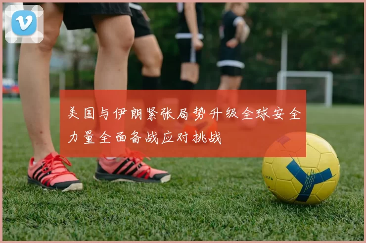 美国与伊朗紧张局势升级全球安全力量全面备战应对挑战