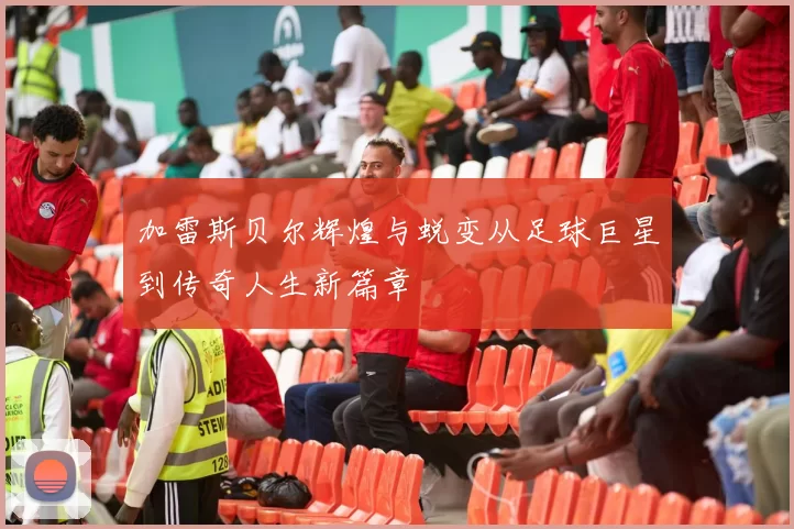 加雷斯贝尔辉煌与蜕变从足球巨星到传奇人生新篇章