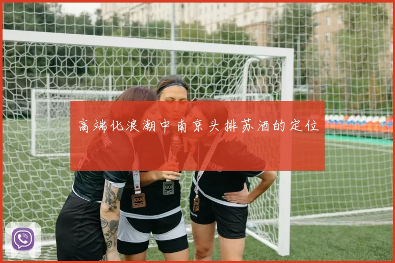 高端化浪潮中南京头排苏酒的定位