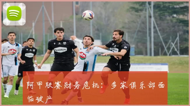 阿甲联赛财务危机：多家俱乐部面临破产