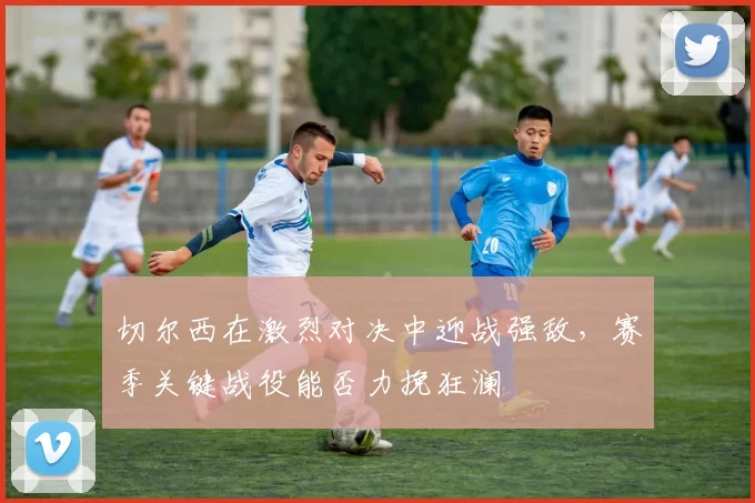 切尔西在激烈对决中迎战强敌，赛季关键战役能否力挽狂澜