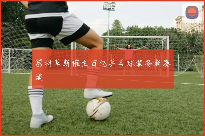 器材革新催生百亿乒乓球装备新赛道