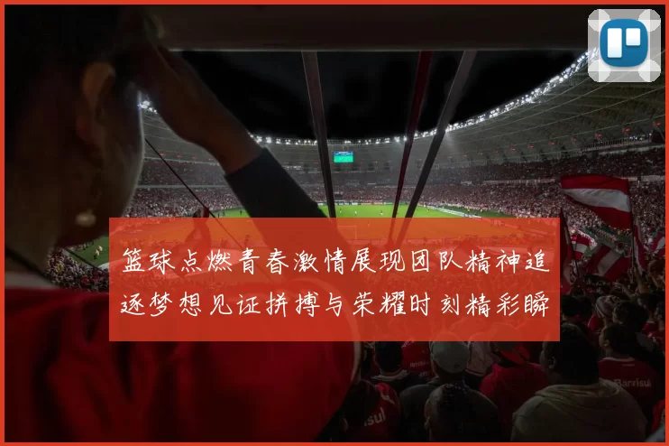 篮球点燃青春激情展现团队精神追逐梦想见证拼搏与荣耀时刻精彩瞬间
