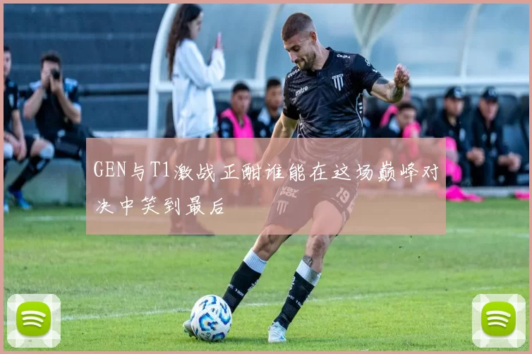 GEN与T1激战正酣谁能在这场巅峰对决中笑到最后