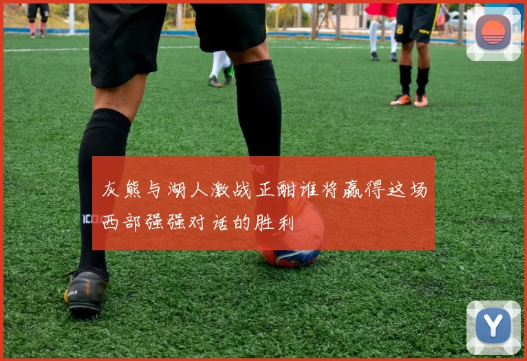 灰熊与湖人激战正酣谁将赢得这场西部强强对话的胜利