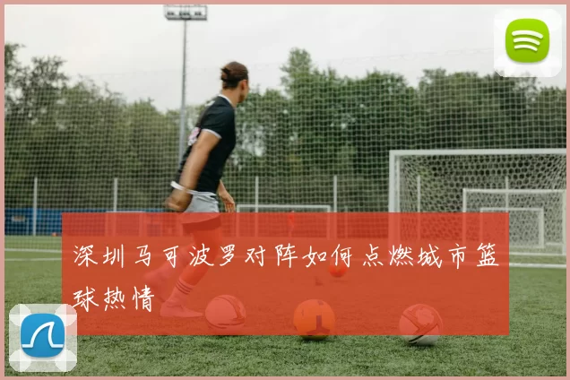 深圳马可波罗对阵如何点燃城市篮球热情