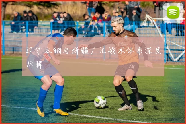 辽宁本钢与新疆广汇战术体系深度拆解
