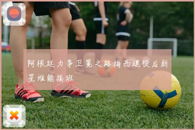 阿根廷力争卫冕之路梅西退役后新星谁能接班