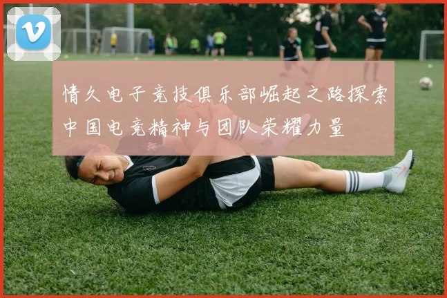 情久电子竞技俱乐部崛起之路探索中国电竞精神与团队荣耀力量