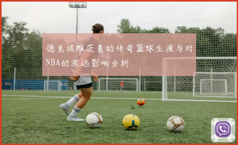 德克诺维茨基的传奇篮球生涯与对NBA的深远影响分析