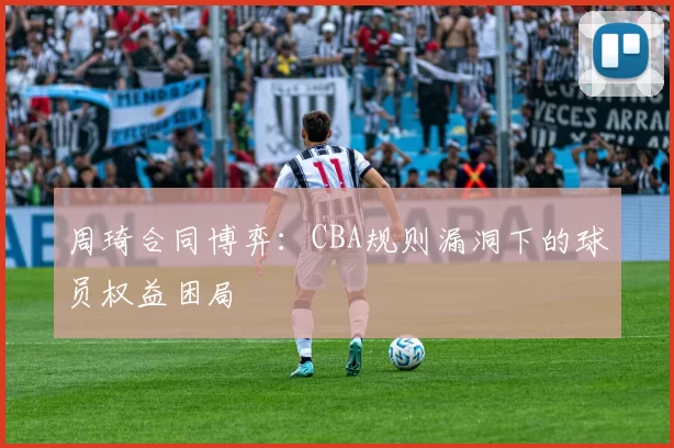 周琦合同博弈：CBA规则漏洞下的球员权益困局