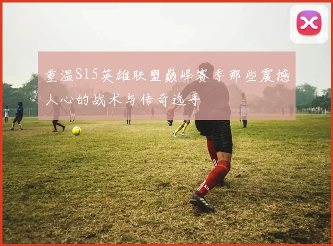 重温S15英雄联盟巅峰赛季那些震撼人心的战术与传奇选手