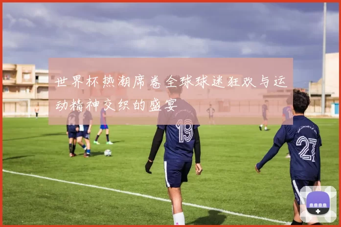 世界杯热潮席卷全球球迷狂欢与运动精神交织的盛宴