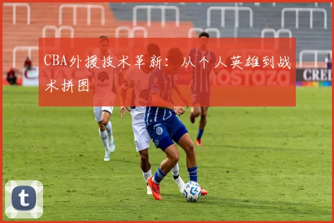 CBA外援技术革新：从个人英雄到战术拼图