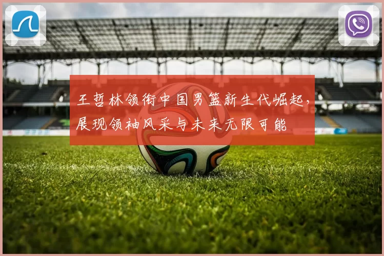 王哲林领衔中国男篮新生代崛起，展现领袖风采与未来无限可能