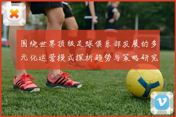围绕世界顶级足球俱乐部发展的多元化运营模式探析趋势与策略研究洞察