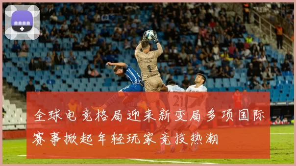 全球电竞格局迎来新变局多项国际赛事掀起年轻玩家竞技热潮