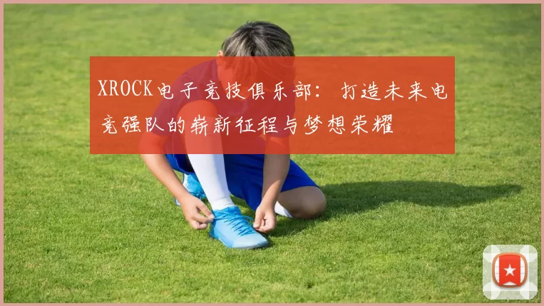 XROCK电子竞技俱乐部：打造未来电竞强队的崭新征程与梦想荣耀