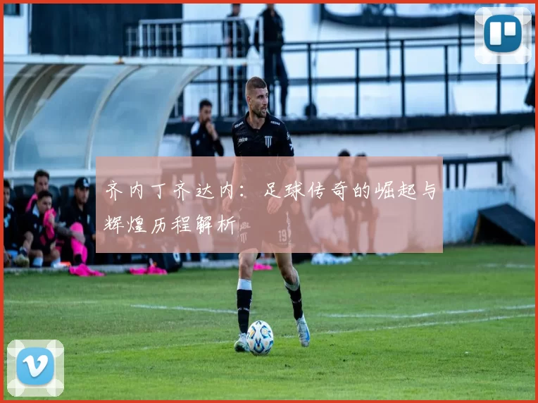 齐内丁齐达内：足球传奇的崛起与辉煌历程解析